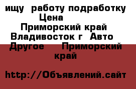 ищу (работу-подработку) › Цена ­ 25 000 - Приморский край, Владивосток г. Авто » Другое   . Приморский край